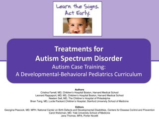 Treatments for Autism Spectrum Disorder
Autism Case Training:
A Developmental-Behavioral Pediatrics Curriculum
1
Authors
Cristina Farrell, MD, Children’s Hospital Boston, Harvard Medical School
Leonard Rappaport, MD, MS, Children’s Hospital Boston, Harvard Medical School
Neelam Sell, MD, The Children’s Hospital of Philadelphia
Brian Tang, MD, Lucile Packard Children’s Hospital, Stanford University School of Medicine
Editors
Georgina Peacock, MD, MPH, National Center on Birth Defects and Developmental Disabilities, Centers for Disease Control and Prevention
Carol Weitzman, MD, Yale University School of Medicine
Jana Thomas, MPA, Porter Novelli
Treatments for
Autism Spectrum Disorder
Autism Case Training:
A Developmental-Behavioral Pediatrics Curriculum
 