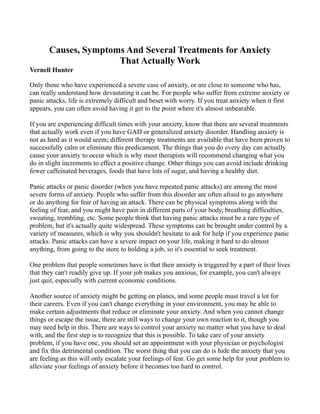 Causes, Symptoms And Several Treatments for Anxiety
                      That Actually Work
Vernell Hunter

Only those who have experienced a severe case of anxiety, or are close to someone who has,
can really understand how devastating it can be. For people who suffer from extreme anxiety or
panic attacks, life is extremely difficult and beset with worry. If you treat anxiety when it first
appears, you can often avoid having it get to the point where it's almost unbearable.

If you are experiencing difficult times with your anxiety, know that there are several treatments
that actually work even if you have GAD or generalized anxiety disorder. Handling anxiety is
not as hard as it would seem; different therapy treatments are available that have been proven to
successfully calm or eliminate this predicament. The things that you do every day can actually
cause your anxiety to occur which is why most therapists will recommend changing what you
do in slight increments to effect a positive change. Other things you can avoid include drinking
fewer caffeinated beverages, foods that have lots of sugar, and having a healthy diet.

Panic attacks or panic disorder (when you have repeated panic attacks) are among the most
severe forms of anxiety. People who suffer from this disorder are often afraid to go anywhere
or do anything for fear of having an attack. There can be physical symptoms along with the
feeling of fear, and you might have pain in different parts of your body, breathing difficulties,
sweating, trembling, etc. Some people think that having panic attacks must be a rare type of
problem, but it's actually quite widespread. These symptoms can be brought under control by a
variety of measures, which is why you shouldn't hesitate to ask for help if you experience panic
attacks. Panic attacks can have a severe impact on your life, making it hard to do almost
anything, from going to the store to holding a job, so it's essential to seek treatment.

One problem that people sometimes have is that their anxiety is triggered by a part of their lives
that they can't readily give up. If your job makes you anxious, for example, you can't always
just quit, especially with current economic conditions.

Another source of anxiety might be getting on planes, and some people must travel a lot for
their careers. Even if you can't change everything in your environment, you may be able to
make certain adjustments that reduce or eliminate your anxiety. And when you cannot change
things or escape the issue, there are still ways to change your own reaction to it, though you
may need help in this. There are ways to control your anxiety no matter what you have to deal
with, and the first step is to recognize that this is possible. To take care of your anxiety
problem, if you have one, you should set an appointment with your physician or psychologist
and fix this detrimental condition. The worst thing that you can do is hide the anxiety that you
are feeling as this will only escalate your feelings of fear. Go get some help for your problem to
alleviate your feelings of anxiety before it becomes too hard to control.
 