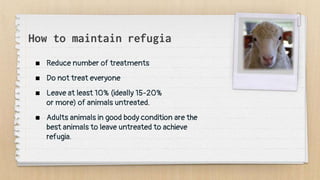 How to maintain refugia
 Reduce number of treatments
 Do not treat everyone
 Leave at least 10% (ideally 15-20%
or more) of animals untreated.
 Adults animals in good body condition are the
best animals to leave untreated to achieve
refugia.
 