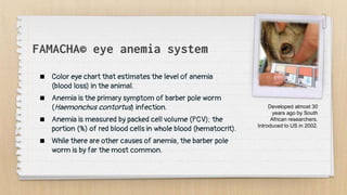 FAMACHA© eye anemia system
 Color eye chart that estimates the level of anemia
(blood loss) in the animal.
 Anemia is the primary symptom of barber pole worm
(Haemonchus contortus) infection.
 Anemia is measured by packed cell volume (PCV); the
portion (%) of red blood cells in whole blood (hematocrit).
 While there are other causes of anemia, the barber pole
worm is by far the most common.
Developed almost 30
years ago by South
African researchers.
Introduced to US in 2002.
 