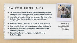 Five Point Check© (5.)
 An extension of the FAMACHA© system which only assesses
damage by blood-feeding parasites, primarily barber pole worm.
 Adds criteria for determining need to deworm for all parasites,
including those that cause diarrhea (scours) and infect
nasal cavities.
 Five check points: 1) eye, 2) nose, 3) jaw, 4) back, and 5) tail.
 Coat condition is sometimes used as a checkpoint with goats.
 Emphasizes importance of using multiple criteria to make
deworming decisions.
 Especially useful for making deworming decisions for
FAMACHA© 3s.
Developed by
same South
African researchers
who developed
FAMACHA©
 