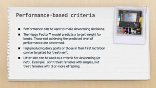 Performance-based criteria
 Performance can be used to make deworming decisions.
 The Happy Factor™ model predicts a target weight for
lambs. Those not achieving the predicted level of
performance are dewormed.
 High producing dairy goats or those in their first lactation
can be targeted for treatment.
 Litter size can be used as a criteria for deworming (or
not). Example: don’t treat females with singles, but
treat females with 3 or more offspring.
 