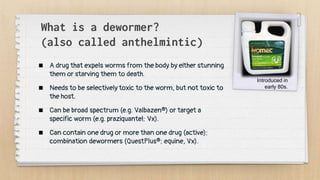 What is a dewormer?
(also called anthelmintic)
 A drug that expels worms from the body by either stunning
them or starving them to death.
 Needs to be selectively toxic to the worm, but not toxic to
the host.
 Can be broad spectrum (e.g. Valbazen®) or target a
specific worm (e.g. praziquantel; Vx).
 Can contain one drug or more than one drug (active):
combination dewormers (QuestPlus®; equine, Vx).
Introduced in
early 80s.
 