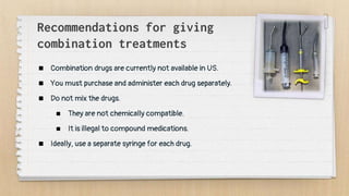 Recommendations for giving
combination treatments
 Combination drugs are currently not available in US.
 You must purchase and administer each drug separately.
 Do not mix the drugs.
 They are not chemically compatible.
 It is illegal to compound medications.
 Ideally, use a separate syringe for each drug.
 
