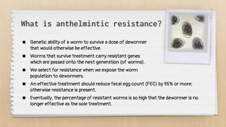 What is anthelmintic resistance?
 Genetic ability of a worm to survive a dose of dewormer
that would otherwise be effective.
 Worms that survive treatment carry resistant genes
which are passed onto the next generation (of worms).
 We select for resistance when we expose the worm
population to dewormers.
 An effective treatment should reduce fecal egg count (FEC) by 95% or more;
otherwise resistance is present.
 Eventually, the percentage of resistant worms is so high that the dewormer is no
longer effective as the sole treatment.
 