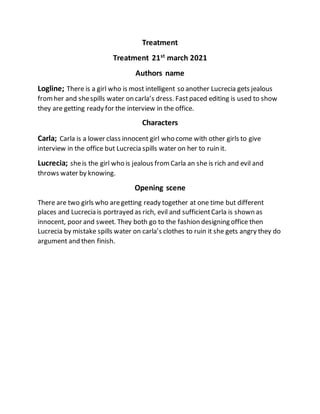 Treatment
Treatment 21st
march 2021
Authors name
Logline; There is a girl who is most intelligent so another Lucrecia gets jealous
fromher and shespills water on carla’s dress. Fastpaced editing is used to show
they are getting ready for the interview in the office.
Characters
Carla; Carla is a lower class innocent girl who come with other girls to give
interview in the office but Lucrecia spills water on her to ruin it.
Lucrecia; sheis the girl who is jealous fromCarla an she is rich and evil and
throws water by knowing.
Opening scene
There are two girls who aregetting ready together at one time but different
places and Lucrecia is portrayed as rich, evil and sufficientCarla is shown as
innocent, poor and sweet. They both go to the fashion designing office then
Lucrecia by mistake spills water on carla’s clothes to ruin it she gets angry they do
argument and then finish.
 