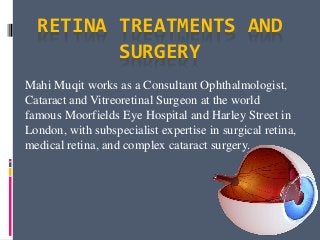 RETINA TREATMENTS AND
SURGERY
Mahi Muqit works as a Consultant Ophthalmologist,
Cataract and Vitreoretinal Surgeon at the world
famous Moorfields Eye Hospital and Harley Street in
London, with subspecialist expertise in surgical retina,
medical retina, and complex cataract surgery.
 