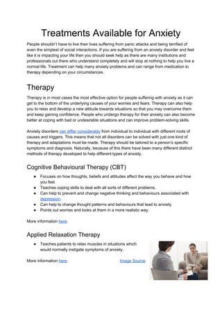 Treatments Available for Anxiety
People shouldn’t have to live their lives suffering from panic attacks and being terrified of
even the simplest of social interactions. If you are suffering from an anxiety disorder and feel
like it is impacting your life then you should seek help as there are many institutions and
professionals out there who understand completely and will stop at nothing to help you live a
normal life. Treatment can help many anxiety problems and can range from medication to
therapy depending on your circumstances.
Therapy
Therapy is in most cases the most effective option for people suffering with anxiety as it can
get to the bottom of the underlying causes of your worries and fears. Therapy can also help
you to relax and develop a new attitude towards situations so that you may overcome them
and keep gaining confidence. People who undergo therapy for their anxiety can also become
better at coping with bad or undesirable situations and can improve problem-solving skills.
Anxiety disorders ​can differ considerably​ from individual to individual with different roots of
causes and triggers. This means that not all disorders can be solved with just one kind of
therapy and adaptations must be made. Therapy should be tailored to a person’s specific
symptoms and diagnosis. Naturally, because of this there have been many different distinct
methods of therapy developed to help different types of anxiety.
Cognitive Behavioural Therapy (CBT)
● Focuses on how thoughts, beliefs and attitudes affect the way you behave and how
you feel.
● Teaches coping skills to deal with all sorts of different problems.
● Can help to prevent and change negative thinking and behaviours associated with
depression​.
● Can help to change thought patterns and behaviours that lead to anxiety.
● Points out worries and looks at them in a more realistic way.
More information ​here​.
Applied Relaxation Therapy
● Teaches patients to relax muscles in situations which
would normally instigate symptoms of anxiety.
More information ​here​. ​Image Source
 