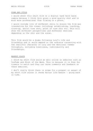 MEDIA STUDIES PITCH SARAH POORE
FORM AND STYLE
I would shoot this short film on a digital hand held Canon
camera because I think this gives a good quality shot and is
much more professional than filming on a phone.
I would include lots of different shots to ensure the film was
interesting for the viewer including; establishing, tracking,
close-up, aerial view shot, point of view shot etc. This will
show the different perspectives and different emotions
depending on the shot and the scene.
This film would be a drama following Lucy’s life and
friendship and it would depend on the audience connecting with
the realistic character of Lucy and the emotional themes
throughout, including loneliness, individuality and
friendships.
MARKET PLACE
I think my short film would do well online on websites such as
YouTube and Short of the Week. This is because it is free for
viewers to watch and they can leave comments and feedback on
these websites.
I don’t really think there is scope for a prequel or sequel of
my short film unless it shows Harrys life before – going back
in time.
 