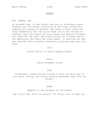 MEDIA STUDIES PITCH SARAH POORE
SCRIPT
EXT. BUNKER. DAY.
An autumnal day, in the forest and Lucy is following a path
leading into the forest looking up at the trees around her,
humming and singing to herself. She hears a faint noise and
stops momentarily but the noise stops and so she carries on
walking. Shen then hears the noise again and begins following
the sound off the path. She finds herself at a bunker and as
she approaches she hears the sound again. It startles her and
she realises she’s actually wondered a long way away from the
park.
LUCY
Hello? Hello? Is there someone there?
Harry
(faint movement noise)
LUCY
Frightened, looking around trying to work out which way to
turn back. Crying, she starts walking backwards away from the
bunker.
HARRY
Appears at the entrance of the bunker
Hey little one, don’t be afraid! I’m Harry, nice to meet you.
 