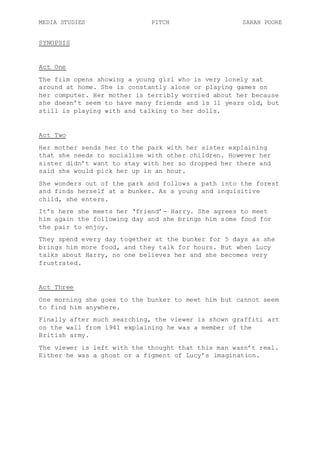 MEDIA STUDIES PITCH SARAH POORE
SYNOPSIS
Act One
The film opens showing a young girl who is very lonely sat
around at home. She is constantly alone or playing games on
her computer. Her mother is terribly worried about her because
she doesn’t seem to have many friends and is 11 years old, but
still is playing with and talking to her dolls.
Act Two
Her mother sends her to the park with her sister explaining
that she needs to socialise with other children. However her
sister didn’t want to stay with her so dropped her there and
said she would pick her up in an hour.
She wonders out of the park and follows a path into the forest
and finds herself at a bunker. As a young and inquisitive
child, she enters.
It’s here she meets her ‘friend’- Harry. She agrees to meet
him again the following day and she brings him some food for
the pair to enjoy.
They spend every day together at the bunker for 5 days as she
brings him more food, and they talk for hours. But when Lucy
talks about Harry, no one believes her and she becomes very
frustrated.
Act Three
One morning she goes to the bunker to meet him but cannot seem
to find him anywhere.
Finally after much searching, the viewer is shown graffiti art
on the wall from 1941 explaining he was a member of the
British army.
The viewer is left with the thought that this man wasn’t real.
Either he was a ghost or a figment of Lucy’s imagination.
 