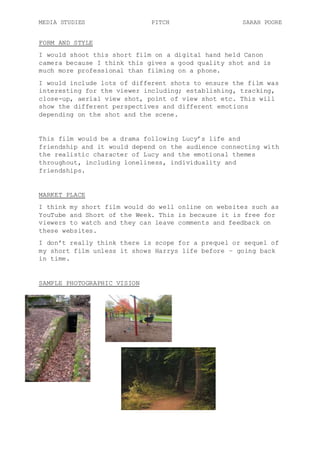 MEDIA STUDIES PITCH SARAH POORE
FORM AND STYLE
I would shoot this short film on a digital hand held Canon
camera because I think this gives a good quality shot and is
much more professional than filming on a phone.
I would include lots of different shots to ensure the film was
interesting for the viewer including; establishing, tracking,
close-up, aerial view shot, point of view shot etc. This will
show the different perspectives and different emotions
depending on the shot and the scene.
This film would be a drama following Lucy’s life and
friendship and it would depend on the audience connecting with
the realistic character of Lucy and the emotional themes
throughout, including loneliness, individuality and
friendships.
MARKET PLACE
I think my short film would do well online on websites such as
YouTube and Short of the Week. This is because it is free for
viewers to watch and they can leave comments and feedback on
these websites.
I don’t really think there is scope for a prequel or sequel of
my short film unless it shows Harrys life before – going back
in time.
SAMPLE PHOTOGRAPHIC VISION
 