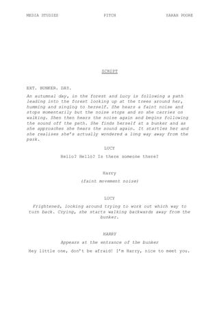 MEDIA STUDIES PITCH SARAH POORE
SCRIPT
EXT. BUNKER. DAY.
An autumnal day, in the forest and Lucy is following a path
leading into the forest looking up at the trees around her,
humming and singing to herself. She hears a faint noise and
stops momentarily but the noise stops and so she carries on
walking. Shen then hears the noise again and begins following
the sound off the path. She finds herself at a bunker and as
she approaches she hears the sound again. It startles her and
she realises she’s actually wondered a long way away from the
park.
LUCY
Hello? Hello? Is there someone there?
Harry
(faint movement noise)
LUCY
Frightened, looking around trying to work out which way to
turn back. Crying, she starts walking backwards away from the
bunker.
HARRY
Appears at the entrance of the bunker
Hey little one, don’t be afraid! I’m Harry, nice to meet you.
 