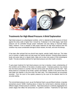Treatments for High Blood Pressure: A Brief Explanation
High blood pressure is a physiological condition, which is detected when the pressure of blood
against the artery walls is higher than it should be. If detected in the initial stages, high blood
pressure can be controlled through proper medication and also taking to improved dietary
habits. However, if one is resistant to take proper treatment for high blood pressure then this
condition may cause considerable damage to blood vessels, the heart, and even the kidneys.



It has been often advised that one should have regular, periodic health check-ups. This helps
one to maintain a healthy body and stay away from serious ailments. Checking blood pressure
levels and pulse rates on a regular basis, helps one to stay more aware of their physiological
health. This also simplifies treatment for high blood pressure and other health concerns.



To get proper treatment for high blood pressure one has to develop a basic understanding of
this condition and its effects on the body’s circulatory system. Example questions may include
how the blood pressure is counted; what the normal pulse rate should be and the like? High
blood pressure is recorded at two levels; systolic and diastolic. Systolic is the period when the
heat beats and diastolic is the time when the heart rests. The measurements are accordingly
recorded: First, the count of the systolic pressure by the count at the diastolic level for an
accurate reading.



The normal blood pressure count, as per the National Heart Lung and Blood Institute, is typically
somewhere around 120/80. Anything above or below this normal level is distinctly divided as
different stages of blood pressure conditions. High blood pressure is distinctly seggregated into
certain stages that reflect the seriousness of a patient’s condition. Treatments for high blood
 