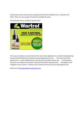 Genital warts are the most common symptoms of the Human Papilloma Virus. Treatments For Warts: There are various types of treatments available for warts. <br />Heres the best natural remedy for genital warts:<br />The mucous membrane is tissue that lines the nose, throat, digestive tract, and other body openings. Causes of Genital Wart:Some important causes of genital wart are as:-      The main cause of the genital wart is - Human papillomavirus, that infects the top layers of your skin.      To some extent, excessive use of tobacco and alcohol, may lead to formation of genital warts.      Premalignant and malignant cervical cancers  in women, also increases the chances of occurring of genital wart.<br />Read more at http://genitalwartsmedication.org<br />