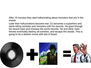 After 15 minutes they start hallucinating about monsters that are in the woods. Later their hallucinations become real. DJ becomes a superhero and starts killing zombies and monsters with his records. He goes through his record case and chooses the worst records. He and other main heroes eventually destroy all zombies, and escape the woods. This is going to be a slasher movie with lots of blood. 