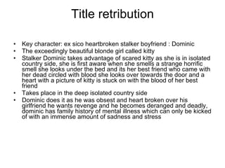 Title retribution Key character: ex sico heartbroken stalker boyfriend : Dominic The exceedingly beautiful blonde girl called kitty Stalker Dominic takes advantage of scared kitty as she is in isolated country side, she is first aware when she smells a strange horrific smell she looks under the bed and its her best friend who came with her dead circled with blood she looks over towards the door and a heart with a picture of kitty is stuck on with the blood of her best friend Takes place in the deep isolated country side  Dominic does it as he was obsest and heart broken over his girlfriend he wants revenge and he becomes deranged and deadly, dominic has family history of mental illness which can only be kicked of with an immense amount of sadness and stress  
