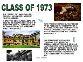 CLASS OF 1973 THE PRESENT DAY AMERICAN HIGH SCHOOL –  WENTWORTH ACADEMY, NORTH CAROLINA.  A GROUP OF SCHOOL TEENAGERS ARE TOLD TO DO RESEARCH ON HISTORY OF THEIR OWN SCHOOL. HEATHER WANTS TO RESEARCH INTO HER GRANDMA’S TIME AT THIS SCHOOL. WITH PROM APPROACHING, THEY DECIDE TO DO RESEARCH IN THE LIBRARY OF A DATED LEAVERS BOOK FROM 1973. BEST COUPLE AWARD HEATHER’S GRANDMA – CHEERLEADER CAPTIAN AND “JIMBOB” QUATERBACK. WHILST FLICKING THROUGH THE YEARBOOK, THEY NOTICE THE RESEMBLENCE BETWEEN THE SCHOOL’S JANITOR AND THE 1973’S QUARTER BACK HERO “JIMBOB”. HEATHER RECOGNISES HER GRANDMA AND WANTS TO FIND OUT MORE ABOUT HER DEATH WHICH HAS ALWAYS BEEN KEPT A SECRET FROM HER.  