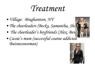 Treatment Village:  Binghamton, NY The cheerleaders (Becky, Samantha, Shayla)  The cheerleader’s boyfriends (Alex, Ben) Cassie’s mum (successful coaine addicted Buisnesswoman) 