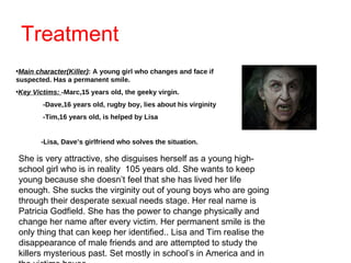 Treatment Main character(Killer) : A young girl who changes and face if suspected. Has a permanent smile.  Key Victims:  -Marc,15 years old, the geeky virgin. -Dave,16 years old, rugby boy, lies about his virginity -Tim,16 years old, is helped by Lisa -Lisa, Dave’s girlfriend who solves the situation. She is very attractive, she disguises herself as a young high-school girl who is in reality  105 years old. She wants to keep young because she doesn’t feel that she has lived her life enough. She sucks the virginity out of young boys who are going through their desperate sexual needs stage. Her real name is Patricia Godfield. She has the power to change physically and change her name after every victim. Her permanent smile is the only thing that can keep her identified.. Lisa and Tim realise the disappearance of male friends and are attempted to study the killers mysterious past. Set mostly in school’s in America and in the victims house. 
