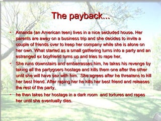 The payback... Amanda (an American teen) lives in a nice secluded house. Her parents are away on a business trip and she decides to invite a couple of friends over to keep her company while she is alone on her own. What started as a small gathering turns into a party and an estranged ex boyfriend turns up and tries to rape her, She runs downstairs and embarrasses him, he takes his revenge by taking all the partygoers hostage and kills them one after the other until she will have sex with him.  She agrees after he threatens to kill her best friend. After raping her he kills her best friend and releases the rest of the party,  he then takes her hostage in a dark room  and tortures and rapes her until she eventually dies.  