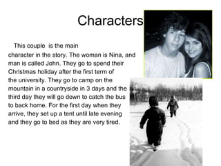 Characters This couple  is the main  character in the story. The woman is Nina, and  man is called John. They go to spend their  Christmas holiday after the first term of  the university. They go to camp on the mountain in a countryside in 3 days and the  third day they will go down to catch the bus  to back home. For the first day when they  arrive, they set up a tent until late evening  and they go to bed as they are very tired.   