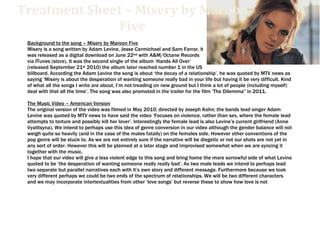 6057900-114300000-1485900-1143000Treatment Sheet – Misery by Maroon FiveTreatment Sheet – Misery by Maroon Five<br />Background to the song – Misery by Maroon Five<br />Misery is a song written by Adam Levine, Jesse Carmichael and Sam Farrar, it was released as a digital download on June 22nd with A&M/Octane Records via ITunes (store). It was the second single of the album ‘Hands All Over’ (released September 21st 2010) the album later reached number 1 in the US billboard. According the Adam Levine the song is about ‘the decay of a relationship’, he was quoted by MTV news as saying ‘Misery is about the desperation of wanting someone really bad in your life but having it be very difficult. Kind of what all the songs I write are about, I’m not treading on new ground but I think a lot of people (including myself) deal with that all the time’. The song was also promoted in the trailer for the film ‘The Dilemma” in 2011.<br />The Music Video – American Version<br />The original version of the video was filmed in May 2010; directed by Joseph Kahn; the bands lead singer Adam Levine was quoted by MTV news to have said the video ‘Focuses on violence, rather than sex, where the female lead attempts to torture and possibly kill her lover’. Interestingly the female lead is also Levine’s current girlfriend (Anne Vyalitsyna). We intend to perhaps use this idea of genre conversion in our video although the gender balance will not weigh quite so heavily (and in the case of the males fatally) on the females side. However other conventions of the pop genre will be stuck to. As we are not entirely sure if the narrative will be diegetic or not our shots are not yet in any sort of order. However this will be planned at a later stage and improvised somewhat when we are syncing it together with the music.<br />I hope that our video will give a less violent edge to this song and bring home the more sorrowful side of what Levine quoted to be ‘the desperation of wanting someone really really bad’. As two male leads we intend to perhaps lead two separate but parallel narratives each with it’s own story and different message. Furthermore because we look very different perhaps we could be two ends of the spectrum of relationships. We will be two different characters and we may incorporate intertextualities from other ‘love songs’ but reverse these to show how love is not necessarily always a good thing. Colour will be used somewhat like in a Noir movie where it is rather grey but then bold colours are used on certain props for symbolism effect.<br />A few ideas we may choose to include are:<br />,[object Object]