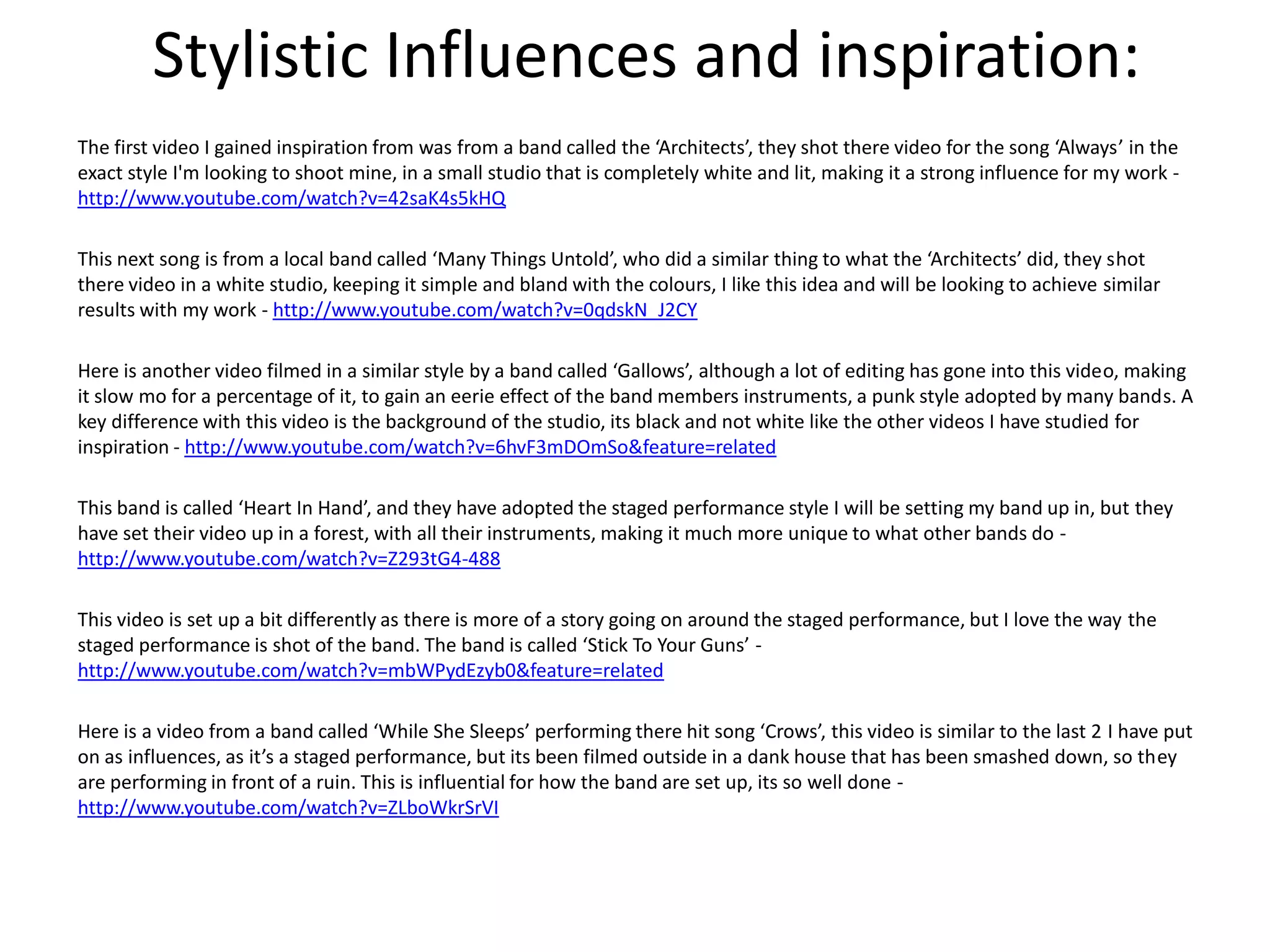 Stylistic Influences and inspiration:
The first video I gained inspiration from was from a band called the ‘Architects’, they shot there video for the song ‘Always’ in the
exact style I'm looking to shoot mine, in a small studio that is completely white and lit, making it a strong influence for my work -
http://www.youtube.com/watch?v=42saK4s5kHQ

This next song is from a local band called ‘Many Things Untold’, who did a similar thing to what the ‘Architects’ did, they shot
there video in a white studio, keeping it simple and bland with the colours, I like this idea and will be looking to achieve similar
results with my work - http://www.youtube.com/watch?v=0qdskN_J2CY

Here is another video filmed in a similar style by a band called ‘Gallows’, although a lot of editing has gone into this video, making
it slow mo for a percentage of it, to gain an eerie effect of the band members instruments, a punk style adopted by many bands. A
key difference with this video is the background of the studio, its black and not white like the other videos I have studied for
inspiration - http://www.youtube.com/watch?v=6hvF3mDOmSo&feature=related

This band is called ‘Heart In Hand’, and they have adopted the staged performance style I will be setting my band up in, but they
have set their video up in a forest, with all their instruments, making it much more unique to what other bands do -
http://www.youtube.com/watch?v=Z293tG4-488

This video is set up a bit differently as there is more of a story going on around the staged performance, but I love the way the
staged performance is shot of the band. The band is called ‘Stick To Your Guns’ -
http://www.youtube.com/watch?v=mbWPydEzyb0&feature=related

Here is a video from a band called ‘While She Sleeps’ performing there hit song ‘Crows’, this video is similar to the last 2 I have put
on as influences, as it’s a staged performance, but its been filmed outside in a dank house that has been smashed down, so they
are performing in front of a ruin. This is influential for how the band are set up, its so well done -
http://www.youtube.com/watch?v=ZLboWkrSrVI
 