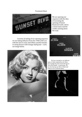 Treatment Sheet


                                                              We are opening our
                                                              sequence with the idea
                                                              of recreating the
                                                              opening of Sunset
                                                              Boulevard with a tilt to
                                                              a street name and the
                                                              credits running down
                                                              the road.



       In terms of styling of our opening sequence
we are taking influence from the 1940’s/50’s era
with the men in suits and trilbies and the females
in swing dresses with vintage styling hair – curls,
see image below.




                                                             We have decided to use different
                                                      types of shots inspired by noir films.
                                                      For example the shot of just the legs in
                                                      ‘Kiss Me Deadly’ is interesting. We
                                                      are also having our film in black and
                                                      white to fit in with the theme.
 