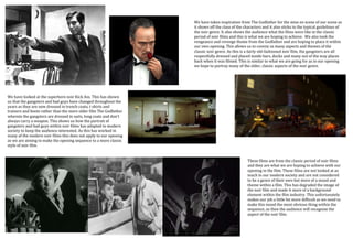 We have taken inspiration from The Godfather for the mise en scene of our scene as
                                                                   it shows off the class of the characters and it also sticks to the typical guidelines of
                                                                   the noir genre. It also shows the audience what the films were like in the classic
                                                                   period of noir films and this is what we are hoping to achieve. We also took the
                                                                   vengeance and revenge theme from the Godfather and are hoping to place it within
                                                                   our own opening. This allows us to convey as many aspects and themes of the
                                                                   classic noir genre. As this is a fairly old-fashioned noir film, the gangsters are all
                                                                   respectfully dressed and placed inside bars, docks and many out of the way places
                                                                   back when it was filmed. This is similar to what we are going for as in our opening
                                                                   we hope to portray many of the older, classic aspects of the noir genre.




We have looked at the superhero noir Kick Ass. This has shown
us that the gangsters and bad guys have changed throughout the
years as they are now dressed in trench coats, t shirts and
trainers and boots rather than the more older film The Godfather
wherein the gangsters are dressed in suits, long coats and don’t
always carry a weapon. This shows us how the portrait of
gangsters and bad guys within noir films has adapted to modern
society to keep the audience interested. As this has worked in
many of the modern noir films this does not apply to our opening
as we are aiming to make the opening sequence to a more classic
style of noir film.


                                                                                                  These films are from the classic period of noir films
                                                                                                  and they are what we are hoping to achieve with our
                                                                                                  opening in the film. These films are not looked at as
                                                                                                  much in our modern society and are not considered
                                                                                                  to be a genre of their own but more of a mood and
                                                                                                  theme within a film. This has degraded the image of
                                                                                                  the noir film and made it more of a background
                                                                                                  element within the film industry. This unfortunately
                                                                                                  makes our job a little bit more difficult as we need to
                                                                                                  make this mood the most obvious thing within the
                                                                                                  sequence, as then the audience will recognise the
                                                                                                  aspect of the noir film.
 