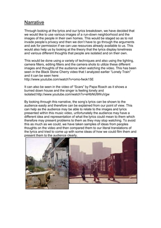 Narrative
Through looking at the lyrics and our lyrics breakdown, we have decided that
we would like to use various images of a run-down neighborhood and the
images of the people in their own homes. This would be staged so as to not
invade people’s privacy and then we don’t have to go through the arguments
and ask for permission if we can use resources already available to us. This
would also help us by looking at the theory that the lyrics display loneliness
and various different thoughts that people are isolated and on their own.

This would be done using a variety of techniques and also using the lighting,
camera filters, editing filters and the camera shots to utilize these different
images and thoughts of the audience when watching the video. This has been
seen in the Black Stone Cherry video that I analyzed earlier “Lonely Train”
and it can be seen here:
http://www.youtube.com/watch?v=omo-fwok15E

It can also be seen in the video of “Scars” by Papa Roach as it shows a
burned down house and the singer is feeling lonely and
isolated:http://www.youtube.com/watch?v=eHbNU9WuVgw

By looking through this narrative, the song’s lyrics can be shown to the
audience easily and therefore can be explained from our point of view. This
can help as the audience may be able to relate to the images and lyrics
presented within this music video, unfortunately the audience may have a
different idea and representation of what the lyrics could mean to them which
therefore may present problems to them as they may stop watching. To avoid
this as much as we could, we have taken samples of ideas from peoples
thoughts on the video and then compared them to our literal translations of
the lyrics and tried to come up with some ideas of how we could film them and
present them to the audience clearly.
 