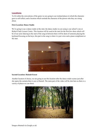 Locations
To fit within the conventions of the genre we are going to use isolated places in which the character
goes to self reflect; and a location which reminds the character of the person who they are sining
about.

First Location: Dance Studio

We’re going to use a dance studio at the start, the dance studio we are using is our school’s one at
Robert Clack Leisure Centre. This location will be used at the start for the first few shots which will
be of our actor dancing to the start of the song in between there will be shots of someone playing the
keyboard focusing on the keys; this part in the song is when it is just voice and a piano compliment at
the start.




Second Location: Hainult Forest

Another location of choice, we are going to use this location after the dance studio scenes just after
she opens the curtains then it cuts to Hainult. The main part of the video will be shot here as there is a
variety of places we can shoot.




Images obtained via Google.co.uk
 