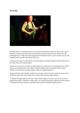 The Artist




The artist I chose is Charlotte Houston, an acoustic/folk songwriter/singer. The reason why I chose
Charlotte is because she had an easy-listening, husky voice, the song itself was simple: but with
meaningful lyrics. Unlike any other unsigned artists Charlotte stood out as she was the only one who
sounded current, possibly even ahead of her time.

Listening to the song it is clear that the song will appeal to a younger audience, primarily girls due to
the song’s theme of romance/conflict.

The acoustic music genre is fairly new and I predict to be on the rise as other popular artists, like Ed
Sheeran, are merging in the music charts. The genre appeals more to a younger audience aged
between 16-24 years old; the target audience that we’re going to appeal to.

Theoretically the artists Charlotte would have to compete with in the music charts are artists such as
Ed Sheeran and Taylor Swift as they have a similar style and same target audience.

To expand our target audience, the music video needs to appeal to acoustic music lovers as well as
popular music fans. To do this the video needs to be visually interesting to attract this wider audience;
so different shot types, locations, originality and good pace of editing to upkeep interest.
 