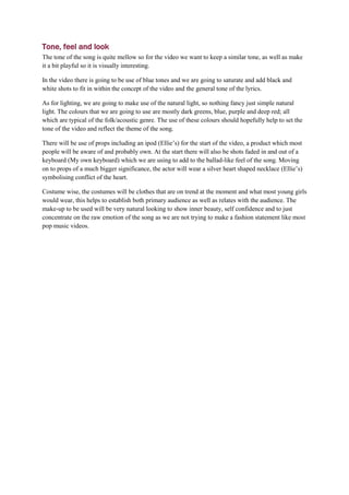 Tone, feel and look
The tone of the song is quite mellow so for the video we want to keep a similar tone, as well as make
it a bit playful so it is visually interesting.

In the video there is going to be use of blue tones and we are going to saturate and add black and
white shots to fit in within the concept of the video and the general tone of the lyrics.

As for lighting, we are going to make use of the natural light, so nothing fancy just simple natural
light. The colours that we are going to use are mostly dark greens, blue, purple and deep red; all
which are typical of the folk/acoustic genre. The use of these colours should hopefully help to set the
tone of the video and reflect the theme of the song.

There will be use of props including an ipod (Ellie’s) for the start of the video, a product which most
people will be aware of and probably own. At the start there will also be shots faded in and out of a
keyboard (My own keyboard) which we are using to add to the ballad-like feel of the song. Moving
on to props of a much bigger significance, the actor will wear a silver heart shaped necklace (Ellie’s)
symbolising conflict of the heart.

Costume wise, the costumes will be clothes that are on trend at the moment and what most young girls
would wear, this helps to establish both primary audience as well as relates with the audience. The
make-up to be used will be very natural looking to show inner beauty, self confidence and to just
concentrate on the raw emotion of the song as we are not trying to make a fashion statement like most
pop music videos.
 