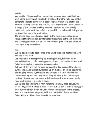 Middle
We see the children walking towards the man arms outstretched, we
start with a side view of the children walking from the right side of the
camera to the left, as the last is about to pass we cut to a shot of the
children walking towards the camera, black expressions.Finally we cut to
a image of the children walking towards the man, his arms slowly
outstretch, he is not in focus but is instead blurred while still being in the
center of the frame the entire time.
The screen shows interference again as the man comes into greater
focus and the children all turn towards the camera at the last moment.
The screen goes black but we still see the faint glow from the whites of
their eyes, they slowly fade

End
We cut to a desolate abandoned area with bones and freshly dug earth
and see the ox flash.
Cut to parents in tears pinning up missing posters, followed by an
immediate close up of a missing poster, slowly zoom out to show a wall
full of posters clearly spanning across decades.
Cut to a hill top and fast forward showing the day passing till we have a
sunrise in orange light and we close up on the base of an old dead tree.
Bodies lying around it, skeletons and corpses. It is clear none of the
bodies have injuries but they are all dirty with filthy, but undamaged
clothing. We see the shadow of a child swinging from the tree, clearly
hung and moving in a gentle breeze.
We cut and see the slender man watching solemnly head bowed, the
tree and figure in the tree is out of focus, but we can see it is a young girl
with a white ribbon in her hair, the ribbon comes loose in the breeze.
We cut to a extreme long shot, with the tree in the distance and we
finish with the ribbon flying into the camera shot.
 