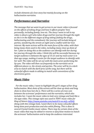 Charli XCX – Stay Away

include elements of a love story but mainly focusing on the
hallucination narrative.

Performance and Narrative
The message that we want to get across in our music video is focused
on the effects of taking drugs and how it affects peoples’ lives
personally, including family, love etc. The story I want to tell in my
video is about a girl who takes drugs and her journey through the night
as she is in the different stages of drug taking (taking the drugs,
hallucinating and the comedown). Her journey will include being at
parties, wandering the streets at night and a conflict with her love
interest. My main actress will be the main focus of the video, with their
being many shots used in the video, including many close up shots of
her. I plan on doing this so the audience can identify with her during
her journey through the video. I think this will be successful because my
target audience is between the ages of 15-21 and my main actor is in
that age range, making it easier for the target audience to identify with
her well. The video will be set out with the main actor performing the
lip sync. The video will then cut frequently to the narrative set in
different places i.e. the streets and parties. The actor will be in a dark
area to match with the dark lyrics of the song, but there will be
colourful effects made in editing to match with conventions of the
electronica genre.

Music Video
For the music video, I want to highlight the girl’s stages of her drug
hallucination. Most shots of the actress will be close up shots and long
shots to show how lost she is. There will be a series of cross cuts
between the actresses’ performance and the narrative, which also
includes her. I want the music video to look very vintage and look like a
vhs type video. This vintage style was used in TOPS’ music video for
Ring of Saturn http://www.youtube.com/watch?v=w-m2y_wFbiQ.
Along with this vintage look, I want there to be many colourful effects
being done post-production and also while filming. This is done in
several Crystal Castles music videos. There may be certain shots of the
music video that may be edited in reverse or fast/slow motion to match
the actresses’ hallucination and to keep the audience interested.

 
