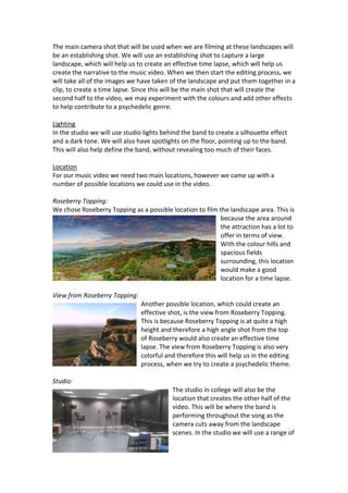 The main camera shot that will be used when we are filming at these landscapes will
be an establishing shot. We will use an establishing shot to capture a large
landscape, which will help us to create an effective time lapse, which will help us
create the narrative to the music video. When we then start the editing process, we
will take all of the images we have taken of the landscape and put them together in a
clip, to create a time lapse. Since this will be the main shot that will create the
second half to the video, we may experiment with the colours and add other effects
to help contribute to a psychedelic genre.
Lighting
In the studio we will use studio lights behind the band to create a silhouette effect
and a dark tone. We will also have spotlights on the floor, pointing up to the band.
This will also help define the band, without revealing too much of their faces.
Location
For our music video we need two main locations, however we came up with a
number of possible locations we could use in the video.
Roseberry Topping:
We chose Roseberry Topping as a possible location to film the landscape area. This is
because the area around
the attraction has a lot to
offer in terms of view.
With the colour hills and
spacious fields
surrounding, this location
would make a good
location for a time lapse.
View from Roseberry Topping:
Another possible location, which could create an
effective shot, is the view from Roseberry Topping.
This is because Roseberry Topping is at quite a high
height and therefore a high angle shot from the top
of Roseberry would also create an effective time
lapse. The view from Roseberry Topping is also very
colorful and therefore this will help us in the editing
process, when we try to create a psychedelic theme.
Studio:
The studio in college will also be the
location that creates the other half of the
video. This will be where the band is
performing throughout the song as the
camera cuts away from the landscape
scenes. In the studio we will use a range of

 