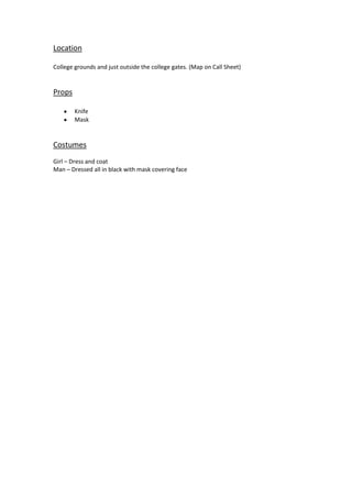 Location
College grounds and just outside the college gates. (Map on Call Sheet)

Props
Knife
Mask

Costumes
Girl – Dress and coat
Man – Dressed all in black with mask covering face

 