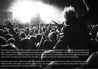 Concept 
Concept 
The main concept of our chosen song If You Can’t Hang by Sleeping With Sirens is to enhance the meaning of the 
lyrics, which is about being cheated on by the one you love with the heartbreak, and bitterness that comes along 
with it. However for this type of genre it is viewed to have it mostly performance based which we have took this 
upon us for our ideas, but we have also included a narrative to keep the video fresh and interesting. 
We know that camera shots and angles are important for this type of genre music video, we are going to use 
different shots and angles for both the performance and narrative of the music video to help make it impact the 
audience and bring out the emotion within the song. 
 