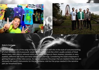 Style & Costume 
Because of the genre of the song we have decided to stick with this in the style of costume/clothing 
of what someone who is pop punk would stereotypically look like which usually consists of black 
skinny jeans, dark shits or coloured shirts with bright designs on them, beanies, converse or vans, 
eyeliner, different hair styles and lastly tattoos and piercings. Considering the style is important in 
getting the genre of the video across. As well as costumes the props that are needed in this style are 
obviously the band’s instruments for the performance side but the props needed in the narrative 
part are household items. 
 