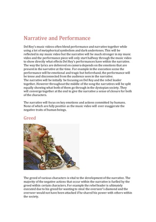 Narrative and Performance 
Del Rey’s music videos often blend performance and narrative together while 
using a lot of metaphorical symbolism and dark undertones. This will be 
reflected in my music video but the narrative will be much stronger in my music 
video and the performance piece will only start halfway through the music video 
to show directly what effects Del Rey’s performances have within the narrative. 
The way the lyrics are delivered on camera depends on the emotions that are 
present in the narrative at the time. For example in the execution scene the 
performance will be emotional and tragic but beforehand, the performance will 
be tense and disconnected from the audience seen in the narrative. 
The narrative will be initially be focusing on Del Rey and the rebel leader 
together. However throughout the middle of the song the narratives will be split 
equally showing what both of them go through in the dystopian society. They 
will converge together at the end to give the narrative a sense of closure for both 
of the characters. 
The narrative will focus on key emotions and actions committed by humans. 
None of which are fully positive as the music video will over exaggerate the 
negative traits of human beings. 
Greed 
The greed of various characters is vital to the development of the narrative. The 
majority of the negative actions that occur within the narrative is fuelled by the 
greed within certain characters. For example the rebel leader is ultimately 
executed due to his greed for wanting to steal the overseer’s diamond and the 
overseer would not have been attacked if he shared his power with others within 
the society. 
 
