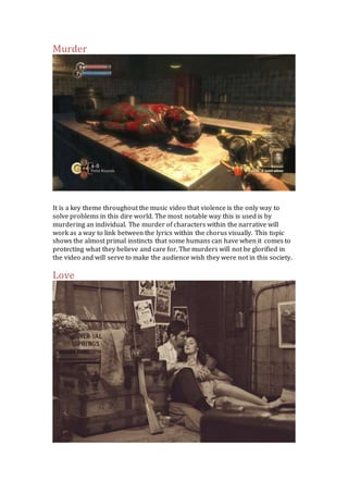 Murder 
It is a key theme throughout the music video that violence is the only way to 
solve problems in this dire world. The most notable way this is used is by 
murdering an individual. The murder of characters within the narrative will 
work as a way to link between the lyrics within the chorus visually. This topic 
shows the almost primal instincts that some humans can have when it comes to 
protecting what they believe and care for. The murders will not be glorified in 
the video and will serve to make the audience wish they were not in this society. 
Love 
 