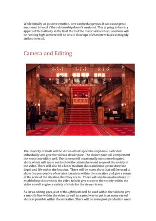 While initially as positive emotion, love can be dangerous. It can cause great 
emotional turmoil if the relationship doesn’t work out. This is going to be very 
apparent thematically in the final third of the music video where emotions will 
be running high so there will be lots of close ups of characters faces as tragedy 
strikes them all. 
Camera and Editing 
The majority of shots will be shown at half-speed to emphasise each shot 
individually and give the video a slower pace. The slower pace will complement 
the music incredibly well. The camera will occasionally use some elongated 
shots, which will zoom out to show the atmosphere and scope of the society of 
the video. There will also be a lot of medium shots and close ups to show the 
depth and life within the location. There will be many shots that will be used to 
show the perspective of certain characters within the narrative and give a sense 
of the scale of the situation that they are in. There will also be an abundance of 
establishing shots within the video to help give scope to the society within the 
video as well as give a variety of shots for the viewer to see. 
As far as editing goes, a lot of thought beats will be used within the video to give 
a smooth flow within the video as well as a good way to put in as many varied 
shots as possible within the narrative. There will be some post-production used 
 