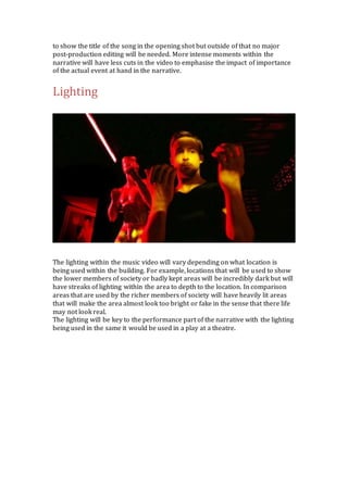 to show the title of the song in the opening shot but outside of that no major 
post-production editing will be needed. More intense moments within the 
narrative will have less cuts in the video to emphasise the impact of importance 
of the actual event at hand in the narrative. 
Lighting 
The lighting within the music video will vary depending on what location is 
being used within the building. For example, locations that will be used to show 
the lower members of society or badly kept areas will be incredibly dark but will 
have streaks of lighting within the area to depth to the location. In comparison 
areas that are used by the richer members of society will have heavily lit areas 
that will make the area almost look too bright or fake in the sense that there life 
may not look real. 
The lighting will be key to the performance part of the narrative with the lighting 
being used in the same it would be used in a play at a theatre. 
 