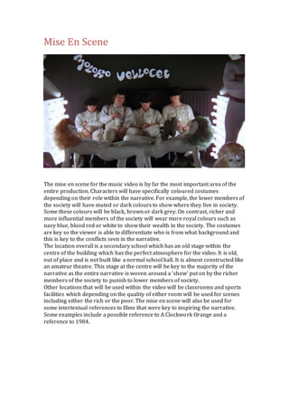 Mise En Scene 
The mise en scene for the music video is by far the most important area of the 
entire production. Characters will have specifically coloured costumes 
depending on their role within the narrative. For example, the lower members of 
the society will have muted or dark colours to show where they live in society. 
Some these colours will be black, brown or dark grey. On contrast, richer and 
more influential members of the society will wear more royal colours such as 
navy blue, blood red or white to show their wealth in the society. The costumes 
are key so the viewer is able to differentiate who is from what background and 
this is key to the conflicts seen in the narrative. 
The location overall is a secondary school which has an old stage within the 
centre of the building which has the perfect atmosphere for the video. It is old, 
out of place and is not built like a normal school hall. It is almost constructed like 
an amateur theatre. This stage at the centre will be key to the majority of the 
narrative as the entire narrative is woven around a ‘show’ put on by the richer 
members of the society to punish to lower members of society. 
Other locations that will be used within the video will be classrooms and sports 
facilities which depending on the quality of either room will be used for scenes 
including either the rich or the poor. The mise en scene will also be used for 
some intertextual references to films that were key to inspiring the narrative. 
Some examples include a possible reference to A Clockwork Orange and a 
reference to 1984. 
