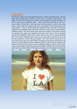 CONCEPT 
The themes in this video will amplify the lyrics of ‘This Lonely Morning’. The girl 
sings about feeling alone whilst in some form of romantic relationship – I’m 
going to show this through the weather and through the amount of people I’ll 
have in the video at different times. ‘This Lonely Morning’ will be shot on a 
beach, which I think fits in with the music style and acts as a link to the artist 
name – Best Coast. The weather will act as a metaphor for how she feels in her 
relationship – I aim to shoot when the weather is nice and calm to represent 
happiness and stability which will feature both the artist and an actor being her 
significant other, and shoot other parts when the weather is dull and/or hostile 
to represent the anger and emptiness felt when she’s alone. This is partially 
inspired by Coldplay’s Yellow music video which is also set on a beach featuring 
their lead singer walking along a beach as he sings about someone he loves as 
the day progresses and the sky gets brighter. The video will be fast-paced to fit 
the sound of the song: the artist will be dancing around and lip syncing into the 
camera in many different shots in different styles to add to the ‘star image’ (ref: 
Andrew Goodwin’s theory) and creative editing techniques will be used to make 
it more interesting yet still look natural and simple. I feel that this will match the 
artist genre as many artists of the indie pop genre use interesting concepts yet 
can still keep the videos quite simple. 
 