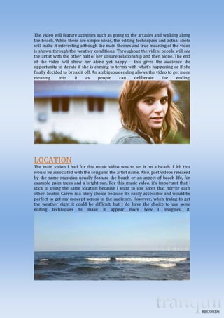 The video will feature activities such as going to the arcades and walking along 
the beach. While these are simple ideas, the editing techniques and actual shots 
will make it interesting although the main themes and true meaning of the video 
is shown through the weather conditions. Throughout the video, people will see 
the artist with the other half of her unsure relationship and then alone. The end 
of the video will show her alone yet happy – this gives the audience the 
opportunity to decide if she is coming to terms with what’s happening or if she 
finally decided to break it off. An ambiguous ending allows the video to get more 
meaning into it as people can deliberate the ending. 
LOCATION 
The main vision I had for this music video was to set it on a beach. I felt this 
would be associated with the song and the artist name. Also, past videos released 
by the same musician usually feature the beach or an aspect of beach life, for 
example palm trees and a bright sun. For this music video, it’s important that I 
stick to using the same location because I want to use shots that mirror each 
other. Seaton Carew is a likely choice because it’s easily accessible and would be 
perfect to get my concept across to the audience. However, when trying to get 
the weather right it could be difficult, but I do have the choice to use some 
editing techniques to make it appear more how I imagined it. 
 