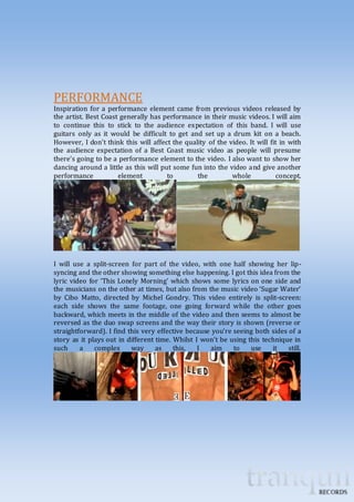 PERFORMANCE 
Inspiration for a performance element came from previous videos released by 
the artist. Best Coast generally has performance in their music videos. I will aim 
to continue this to stick to the audience expectation of this band. I will use 
guitars only as it would be difficult to get and set up a drum kit on a beach. 
However, I don’t think this will affect the quality of the video. It will fit in with 
the audience expectation of a Best Coast music video as people will presume 
there’s going to be a performance element to the video. I also want to show her 
dancing around a little as this will put some fun into the video and give another 
performance element to the whole concept. 
I will use a split-screen for part of the video, with one half showing her lip-syncing 
and the other showing something else happening. I got this idea from the 
lyric video for ‘This Lonely Morning’ which shows some lyrics on one side and 
the musicians on the other at times, but also from the music video ‘Sugar Water’ 
by Cibo Matto, directed by Michel Gondry. This video entirely is split-screen: 
each side shows the same footage, one going forward while the other goes 
backward, which meets in the middle of the video and then seems to almost be 
reversed as the duo swap screens and the way their story is shown (reverse or 
straightforward). I find this very effective because you’re seeing both sides of a 
story as it plays out in different time. Whilst I won’t be using this technique in 
such a complex way as this, I aim to use it still. 
 