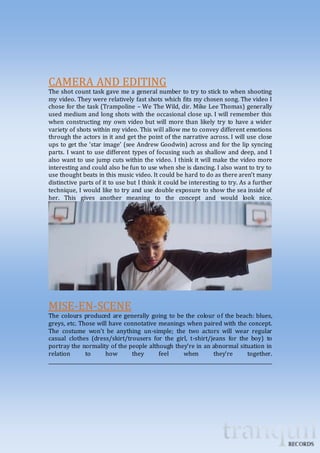 CAMERA AND EDITING 
The shot count task gave me a general number to try to stick to when shooting 
my video. They were relatively fast shots which fits my chosen song. The video I 
chose for the task (Trampoline – We The Wild, dir. Mike Lee Thomas) generally 
used medium and long shots with the occasional close up. I will remember this 
when constructing my own video but will more than likely try to have a wider 
variety of shots within my video. This will allow me to convey different emotions 
through the actors in it and get the point of the narrative across. I will use close 
ups to get the ‘star image’ (see Andrew Goodwin) across and for the lip syncing 
parts. I want to use different types of focusing such as shallow and deep, and I 
also want to use jump cuts within the video. I think it will make the video more 
interesting and could also be fun to use when she is dancing. I also want to try to 
use thought beats in this music video. It could be hard to do as there aren’t many 
distinctive parts of it to use but I think it could be interesting to try. As a further 
technique, I would like to try and use double exposure to show the sea inside of 
her. This gives another meaning to the concept and would look nice. 
MISE-EN-SCENE 
The colours produced are generally going to be the colour of the beach: blues, 
greys, etc. Those will have connotative meanings when paired with the concept. 
The costume won’t be anything un-simple; the two actors will wear regular 
casual clothes (dress/skirt/trousers for the girl, t-shirt/jeans for the boy) to 
portray the normality of the people although they’re in an abnormal situation in 
relation to how they feel when they’re together. 
_____________________________________________________________________________________________ 
