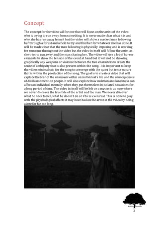 2
Concept
The concept for the video will be one that will focus on the artist of the video
who is trying to run away from something. It is never made clear what it is and
why she has run away from it but the video will show a masked man following
her through a forest and a field to try and find her for whatever she has done. It
will be made clear that the man following is physically imposing and is working
for someone throughout the video but the video in itself will follow the artist as
she tries to run away and the man chasing her. The video will use a lot of horror
elements to show the tension of the event at hand but it will not be showing
graphically any weapons or violence between the two characters to create the
sense of ambiguity that is also present within the song. It is important to keep
the video minimalistic for the song to converge with the quiet but tense nature
that is within the production of the song. The goal is to create a video that will
explore the fear of the unknown within an individual’s life and the consequences
of disillusionment on people. It will also explore how isolation and loneliness can
affect an individual mentally when they put themselves in isolated situations for
a long period of time. The video in itself will be left on a mysterious note where
we never discover the true fate of the artist and the man. We never discover
what he does to her, what he doesn’t do or if he is even real. This is done to play
with the psychological affects it may have had on the artist in the video by being
alone for far too long.
 
